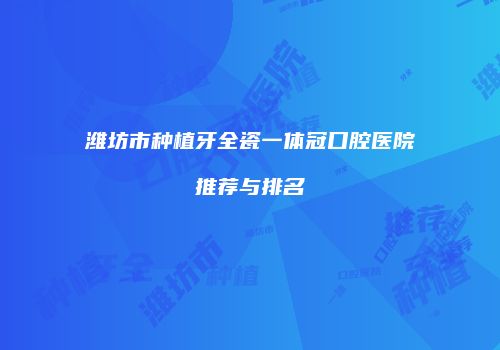 潍坊市种植牙全瓷一体冠口腔医院推荐与排名
