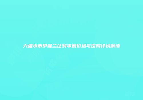 六盘水市伊维兰注射丰颞价格与医院详情解读