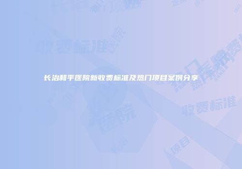 长治和平医院新收费标准及热门项目案例分享