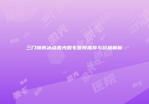三门峡市冰点激光脱毛医院推荐与价格解析