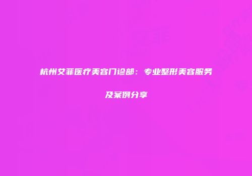 杭州艾菲医疗美容门诊部：专业整形美容服务及案例分享