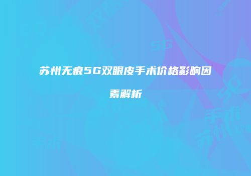 苏州无痕5G双眼皮手术价格影响因素解析