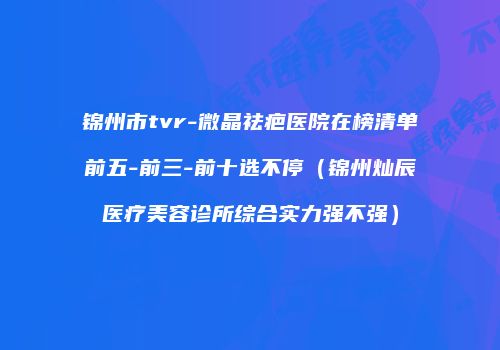 锦州市tvr-微晶祛疤医院在榜清单前五-前三-前十选不停（锦州灿辰医疗美容诊所综合实力强不强）