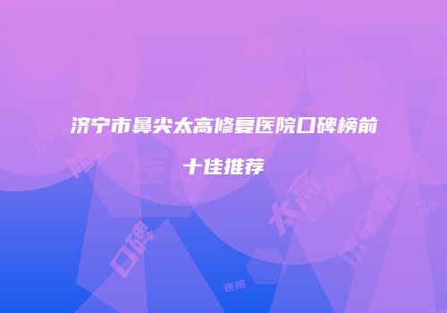 济宁市鼻尖太高修复医院口碑榜前十佳推荐