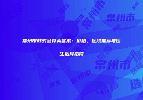 常州市韩式颧骨美容术：价格、医院推荐与医生选择指南