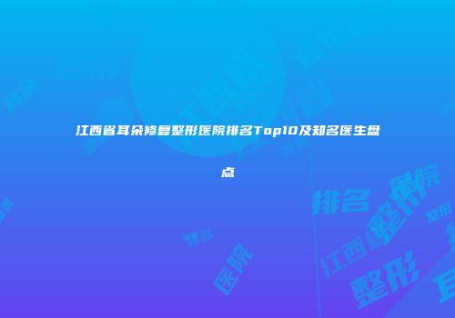 江西省耳朵修复整形医院排名Top10及知名医生盘点