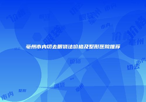 亳州市内切去眼袋法价格及整形医院推荐