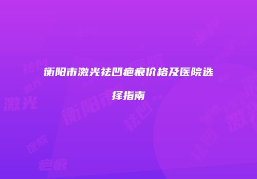 衡阳市激光祛凹疤痕价格及医院选择指南