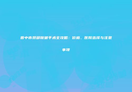 晋中市颈部除皱手术全攻略：价格、医院选择与注意事项