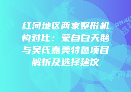 红河地区两家整形机构对比：蒙自白天鹅与吴氏嘉美特色项目解析及选择建议