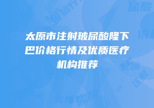 太原市注射玻尿酸隆下巴价格行情及优质医疗机构推荐