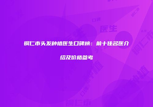 铜仁市头发种植医生口碑榜：前十佳名医介绍及价格参考