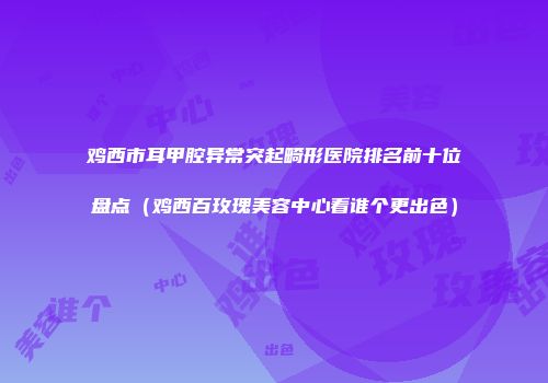 鸡西市耳甲腔异常突起畸形医院排名前十位盘点（鸡西百玫瑰美容中心看谁个更出色）