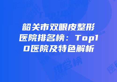 韶关市双眼皮整形医院排名榜：Top10医院及特色解析