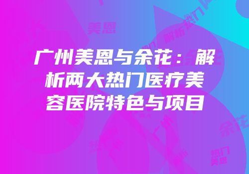 广州美恩与余花：解析两大热门医疗美容医院特色与项目