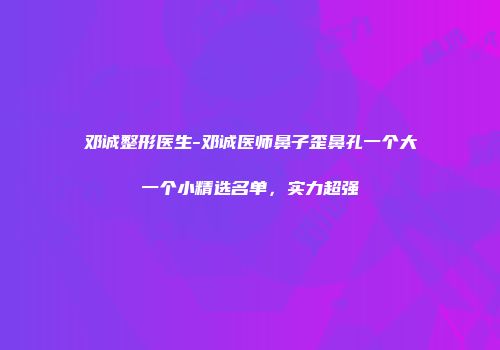 邓诚整形医生-邓诚医师鼻子歪鼻孔一个大一个小精选名单，实力超强