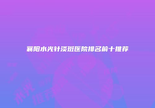 襄阳水光针淡斑医院排名前十推荐
