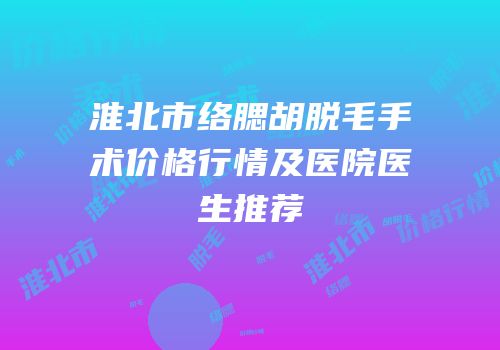 淮北市络腮胡脱毛手术价格行情及医院医生推荐