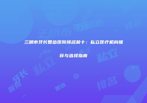 三明市牙长智齿医院排名前十：私立医疗机构推荐与选择指南