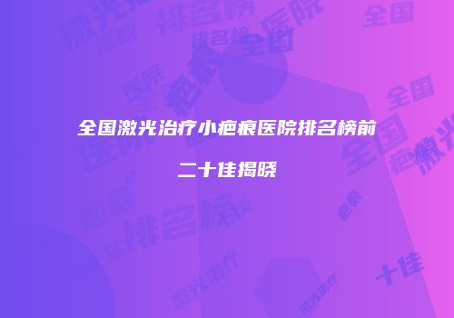全国激光治疗小疤痕医院排名榜前二十佳揭晓