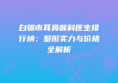 白银市耳鼻喉科医生排行榜：整形实力与价格全解析