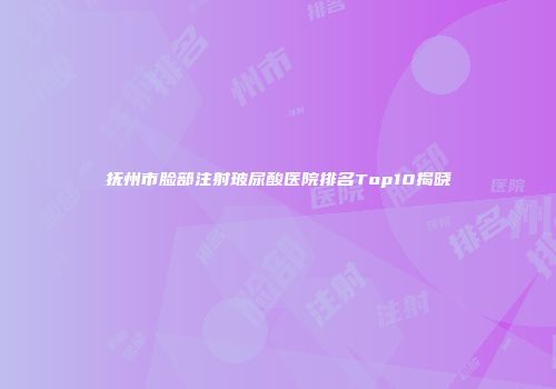 抚州市脸部注射玻尿酸医院排名Top10揭晓