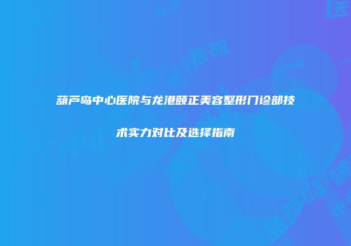 葫芦岛中心医院与龙港颐正美容整形门诊部技术实力对比及选择指南