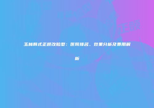 玉林韩式正颌改脸型：医院排名、效果分析及费用解析