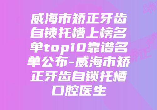 威海市矫正牙齿自锁托槽上榜名单top10靠谱名单公布-威海市矫正牙齿自锁托槽口腔医生