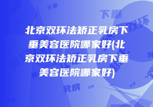 北京双环法矫正乳房下垂美容医院哪家好(北京双环法矫正乳房下垂美容医院哪家好)
