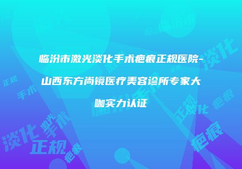 临汾市激光淡化手术疤痕正规医院-山西东方尚镜医疗美容诊所专家大咖实力认证