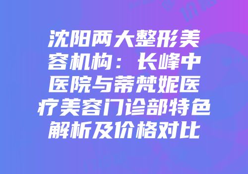 沈阳两大整形美容机构：长峰中医院与蒂梵妮医疗美容门诊部特色解析及价格对比