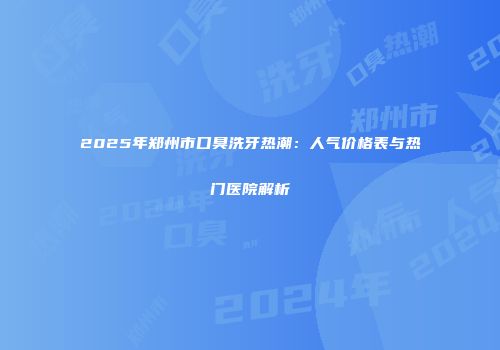 2025年郑州市口臭洗牙热潮：人气价格表与热门医院解析