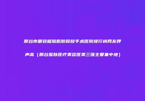 邢台市眼袋框隔脂肪释放手术医院排行榜网友呼声高（邢台雪肤医疗美容医美三强主要集中地）