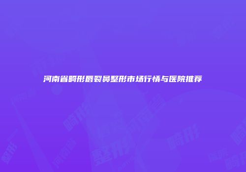 河南省畸形唇裂鼻整形市场行情与医院推荐