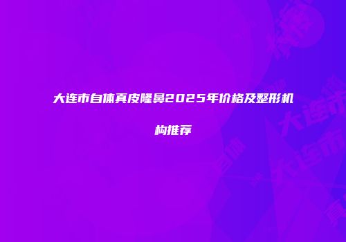 大连市自体真皮隆鼻2025年价格及整形机构推荐