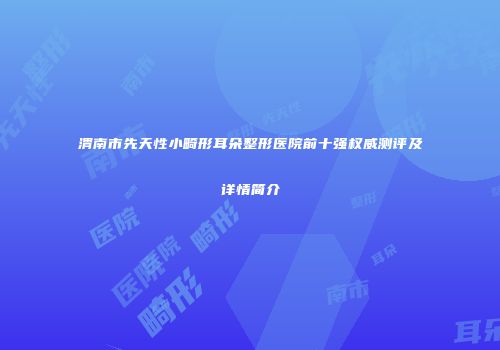 渭南市先天性小畸形耳朵整形医院前十强权威测评及详情简介