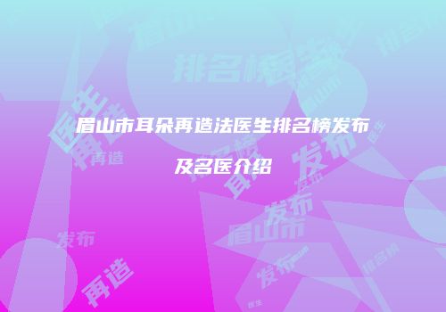 眉山市耳朵再造法医生排名榜发布及名医介绍