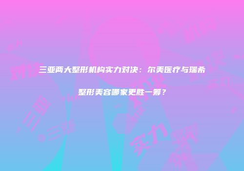 三亚两大整形机构实力对决：尔美医疗与瑞希整形美容哪家更胜一筹？