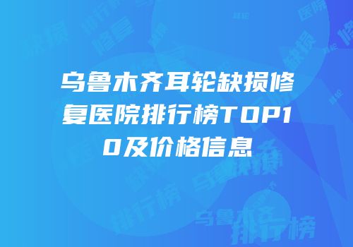 乌鲁木齐耳轮缺损修复医院排行榜TOP10及价格信息