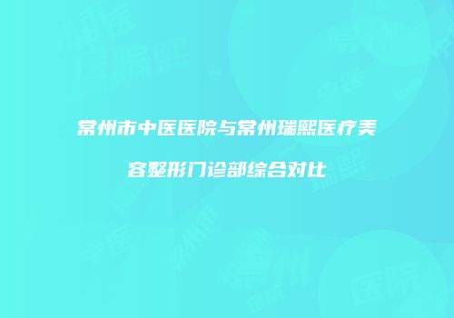 常州市中医医院与常州瑞熙医疗美容整形门诊部综合对比