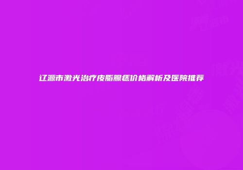 辽源市激光治疗皮脂腺痣价格解析及医院推荐