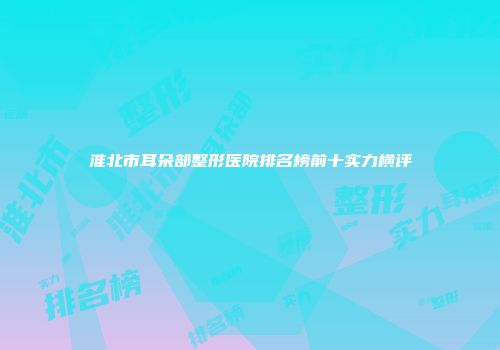 淮北市耳朵部整形医院排名榜前十实力横评
