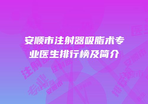 安顺市注射器吸脂术专业医生排行榜及简介