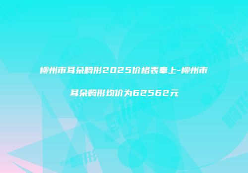 柳州市耳朵畸形2025价格表奉上-柳州市耳朵畸形均价为62562元