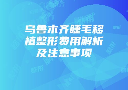 乌鲁木齐睫毛移植整形费用解析及注意事项