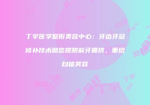 丁宇医学整形美容中心：牙齿牙冠修补技术助您摆脱前牙拥挤，重拾自信笑容