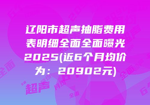 辽阳市超声抽脂费用表明细全面全面曝光2025(近6个月均价为：20902元)