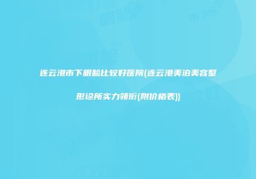 连云港市下眼睑比较好医院(连云港美泊美容整形诊所实力领衔(附价格表))