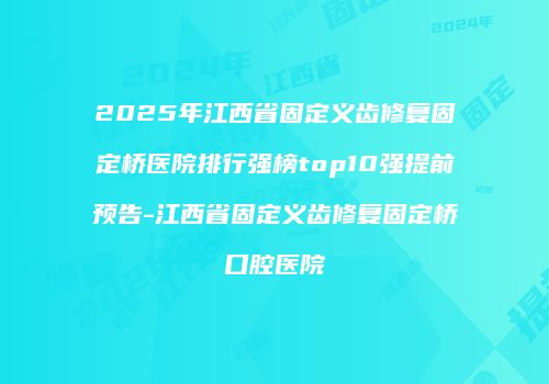 2025年江西省固定义齿修复固定桥医院排行强榜top10强提前预告-江西省固定义齿修复固定桥口腔医院